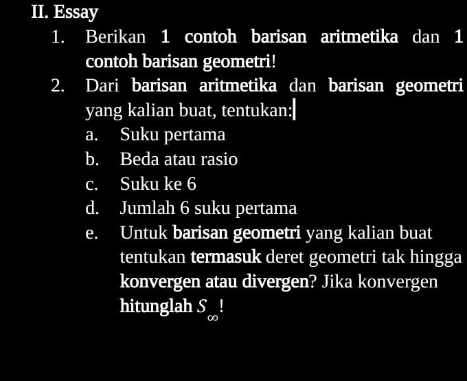 Essay 
1. Berikan 1 contoh barisan aritmetika dan 1
contoh barisan geometri! 
2. Dari barisan aritmetika dan barisan geometri 
yang kalian buat, tentukan: 
a. Suku pertama 
b. Beda atau rasio 
c. Suku ke 6
d. Jumlah 6 suku pertama 
e. Untuk barisan geometri yang kalian buat 
tentukan termasuk deret geometri tak hingga 
konvergen atau divergen? Jika konvergen 
hitunglah S_∈fty !