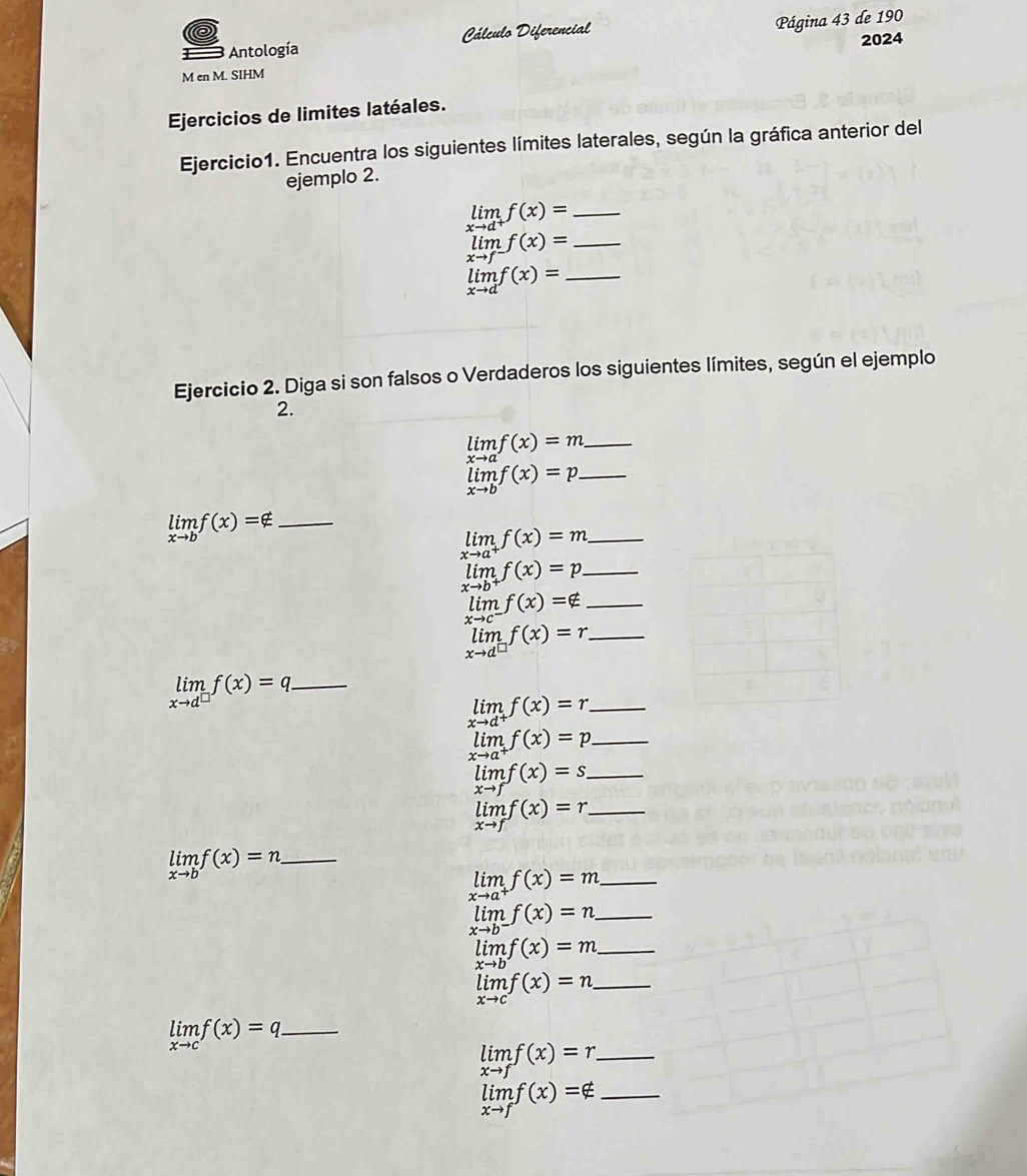 Antología Cálculo Diferencial  Página 43 de 190
2024
M en M. SIHM
Ejercicios de limites latéales.
Ejercicio1. Encuentra los siguientes límites laterales, según la gráfica anterior del
ejemplo 2.
limlimits _xto d^+f(x)= _
limlimits _xto f^-f(x)= _
limlimits _xto df(x)= _
Ejercicio 2. Diga si son falsos o Verdaderos los siguientes límites, según el ejemplo
2.
_ limlimits _xto af(x)=m
limlimits _xto bf(x)=p _
limlimits _xto bf(x)=∉ _
_ limlimits _xto a^+f(x)=m
_ limlimits _xto b^+f(x)=p
_ limlimits _xto c^-f(x)=∉
_ limlimits _xto d^(□)f(x)=r
_ limlimits _xto d^(□)f(x)=q
_ limlimits _xto d^+f(x)=r
_ limlimits _xto a^+f(x)=p
limlimits _xto ff(x)=s _
_ limlimits _xto ff(x)=r
limlimits _xto bf(x)=n _
limlimits _xto a^+f(x)=m _
_ limlimits _xto b^-f(x)=n
_ limf(x)=m
_ limlimits _xto cf(x)=n
_ limlimits _xto cf(x)=q
_ limlimits _xto ff(x)=r.
limlimits _xto ff(x)=∉ _