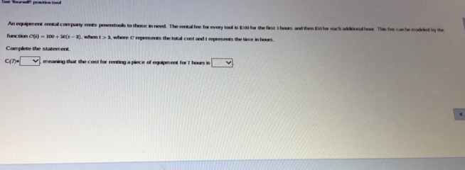 An equipment rental company rents powertools to those in need. The rental fee for every tool is $100 for the first 5 hours and then $50 for each additional hour. This fee can be modeled by the 
function C(t)=100+50(t-3). when t>1 , where C represents the total cost and t represents the time in hours. 
Complete the statement
c(7)=□ meaning that the cost for renting a piece of equipment for 7 hours is
4