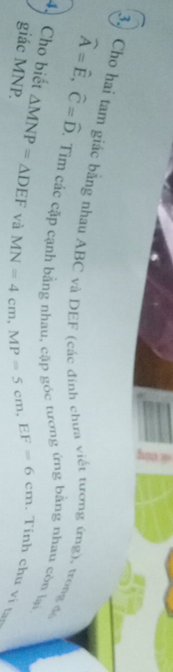 widehat A=widehat E, widehat C=widehat D
3. Cho hai tam giác bằng nhau ABC và DEF (các đinh chưa viết tương ứng), trong đó 
1 Tìm các cặp cạnh bằng nhau, cặp góc tương ứng bằng nhau còn lại 
4. Cho biết △ MNP=△ DEF và 
giác MNP.
MN=4cm, MP=5cm, EF=6cm
