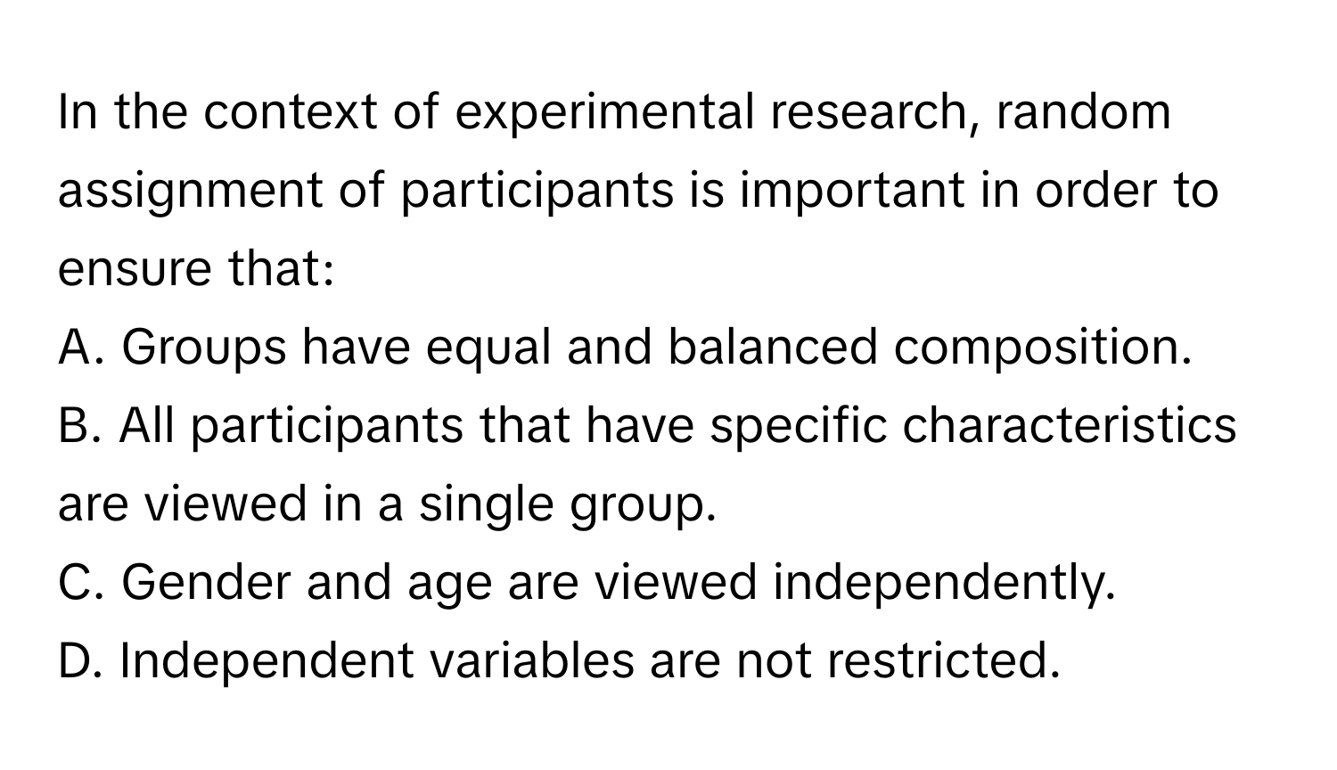 In the context of experimental research, random assignment of participants is important in order to ensure that:

A. Groups have equal and balanced composition.
B. All participants that have specific characteristics are viewed in a single group.
C. Gender and age are viewed independently.
D. Independent variables are not restricted.