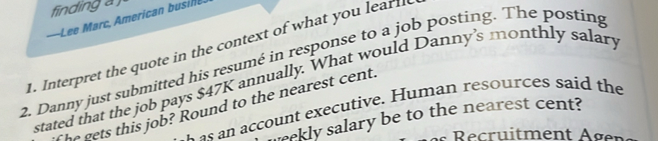 finding a 
-Lee Marc, American busine 
1. Interpret the quote in the context of what yo u ea 
2. Danny just submitted his resumé in response to a job posting. The posting 
stated that the job pays $47K annually. What would Danny’s monthly salary 
account executive. Human resources said the 
The gets this job? Round to the nearest cent. 
ekly salary be to the nearest cent?