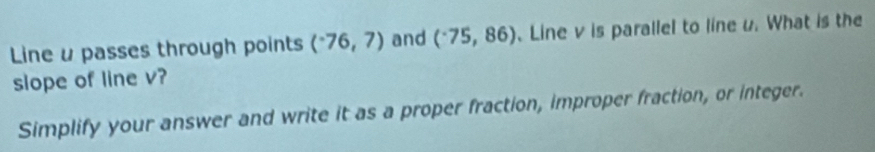 Line u passes through points (^-76,7) and (^-75,86) 、Line v is parallel to line u. What is the 
slope of line v? 
Simplify your answer and write it as a proper fraction, improper fraction, or integer.