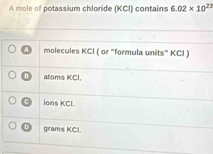 A mole of potassium chloride (KCl) contains 6.02* 10^(23)
A molecules KCl ( or "formula units" KCl )
B atoms KCl.
C ions KCl.
D grams KCl.