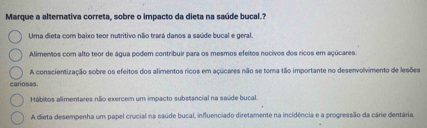 Marque a alternativa correta, sobre o impacto da dieta na saúde bucal.?
Uma dieta com baixo teor nutritivo não trará danos a saúde bucal e geral.
Alimentos com alto teor de água podem contribuir para os mesmos efeitos nocivos dos ricos em açúcares.
A conscientização sobre os efeitos dos alimentos ricos em açúcares não se torna tão importante no desenvolvimento de lesões
cariosas.
Hábitos alimentares não exercem um impacto substancial na saúde bucal.
A dieta desempenha um papel crucial na saúde bucal, influenciado diretamente na incidência e a progressão da cárie dentária.