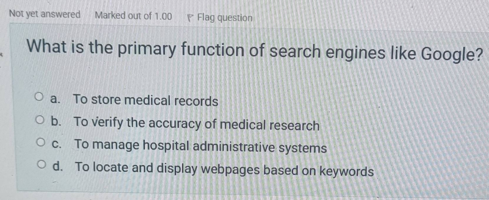 Not yet answered Marked out of 1.00 * Flag question
What is the primary function of search engines like Google?
a. To store medical records
b. To verify the accuracy of medical research
c. To manage hospital administrative systems
d. To locate and display webpages based on keywords