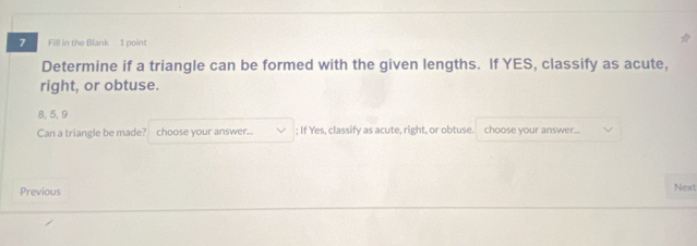Fill in the Blank 1 point 
Determine if a triangle can be formed with the given lengths. If YES, classify as acute, 
right, or obtuse.
8, 5, 9
Can a triangle be made? choose your answer... ; If Yes, classify as acute, right, or obtuse. choose your answer. 
Previous Next