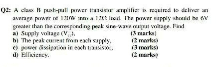 A class B push-pull power transistor amplifier is required to deliver an 
average power of 120W into a 12Ω load. The power supply should be 6V
greater than the corresponding peak sine-wave output voltage. Find 
a)Supply voltage (V_sc), (3 marks) 
b) The peak current from each supply, (2 marks) 
c) power dissipation in each transistor. (3 marks) 
d) Efficiency. (2 marks)