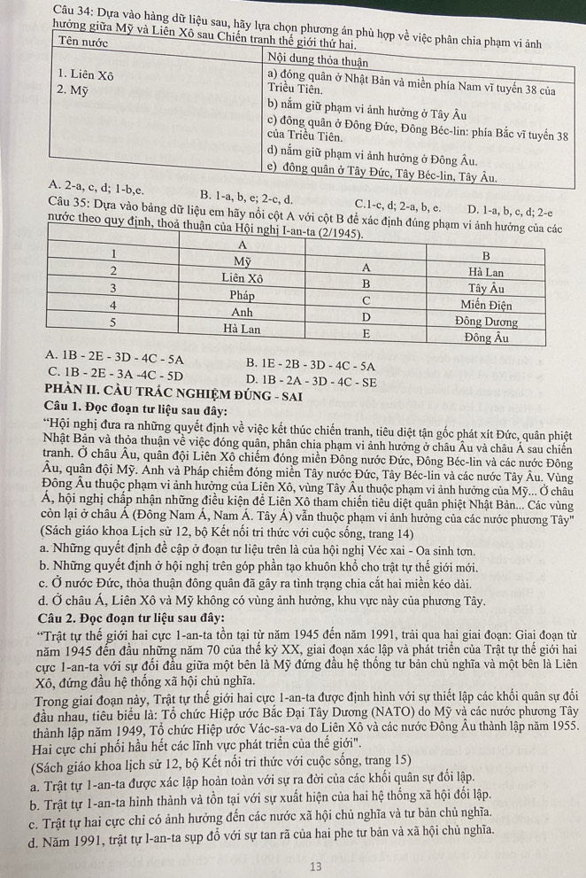 Dựa vào hàng dữ liệu sau, hã
hư
B. 1-a, b, e; 2-c, d. C.1-c, d; 2-a, b, e. D. 1-a, b, c, d; 2-e
Câu 35: Dựa vào bảng dữ liệu em hãy nổi cột A với cột B để xác định đú
nước theo quy định, t
A. 1B - 2E - 3D - 4C - 5A B. 1E - 2B - 3D - 4C - 5A
C. 1B - 2E - 3A -4C - 5D D. 1B - 2A - 3D - 4C - SE
PHÀN II. CÀU TRÁC NGHIỆM ĐÚNG - SAI
Câu 1. Đọc đoạn tư liệu sau đây:
*Hội nghị đưa ra những quyết định về việc kết thúc chiến tranh, tiêu diệt tận gốc phát xít Đức, quân phiệt
Nhật Bản và thỏa thuận về việc đóng quân, phân chia phạm vi ảnh hưởng ở châu Âu và châu Á sau chiến
tranh. Ở châu Âu, quân đội Liên Xô chiếm đóng miền Đông nước Đức, Đông Béc-lin và các nước Đông
Âu, quân đội Mỹ. Anh và Pháp chiếm đóng miền Tây nước Đức, Tây Béc-lin và các nước Tây Âu. Vùng
Đông Âu thuộc phạm vi ảnh hưởng của Liên Xô, vùng Tây Âu thuộc phạm vi ảnh hưởng của Mỹ... Ở châu
A, hội nghị chấp nhận những điều kiện đề Liên Xô tham chiến tiêu diệt quân phiệt Nhật Bản... Các vùng
còn lại ở châu Á (Đông Nam Á, Nam Á. Tây Á) vẫn thuộc phạm vi ảnh hưởng của các nước phương Tây'
(Sách giáo khoa Lịch sử 12, bộ Kết nối tri thức với cuộc sống, trang 14)
a. Những quyết định đề cập ở đoạn tư liệu trên là của hội nghị Véc xai - Oa sinh tơn.
b. Những quyết định ở hội nghị trên góp phần tạo khuôn khổ cho trật tự thế giới mới.
c. Ở nước Đức, thỏa thuận đông quân đã gây ra tình trạng chia cắt hai miền kéo dài.
d. Ở châu Á, Liên Xô và Mỹ không có vùng ảnh hưởng, khu vực này của phương Tây.
Câu 2. Đọc đoạn tư liệu sau đây:
*Trật tự thế giới hai cực 1-an-ta tồn tại từ năm 1945 đến năm 1991, trải qua hai giai đoạn: Giai đoạn từ
năm 1945 đến đầu những năm 70 của thế kỷ XX, giai đoạn xác lập và phát triển của Trật tự thế giới hai
cực 1-an-ta với sự đối đầu giữa một bên là Mỹ đứng đầu hệ thống tư bản chủ nghĩa và một bên là Liên
Xô, đứng đầu hệ thống xã hội chủ nghĩa.
Trong giai đoạn này, Trật tự thế giới hai cực 1-an-ta được định hình với sự thiết lập các khối quân sự đối
đầu nhau, tiêu biểu là: Tổ chức Hiệp ước Bắc Đại Tây Dương (NATO) do Mỹ và các nước phương Tây
thành lập năm 1949, Tổ chức Hiệp ước Vác-sa-va do Liên Xô và các nước Đông Âu thành lập năm 1955.
Hai cực chi phối hầu hết các lĩnh vực phát triển của thế giới".
(Sách giáo khoa lịch sử 12, bộ Kết nổi tri thức với cuộc sống, trang 15)
a. Trật tự 1-an-ta được xác lập hoàn toàn với sự ra đời của các khối quân sự đổi lập.
b. Trật tự 1-an-ta hình thành và tồn tại với sự xuất hiện của hai hệ thống xã hội đối lập.
c. Trật tự hai cực chỉ có ảnh hưởng đến các nước xã hội chủ nghĩa và tư bản chủ nghĩa.
d. Năm 1991, trật tự l-an-ta sụp đổ với sự tan rã của hai phe tư bản và xã hội chủ nghĩa.
13