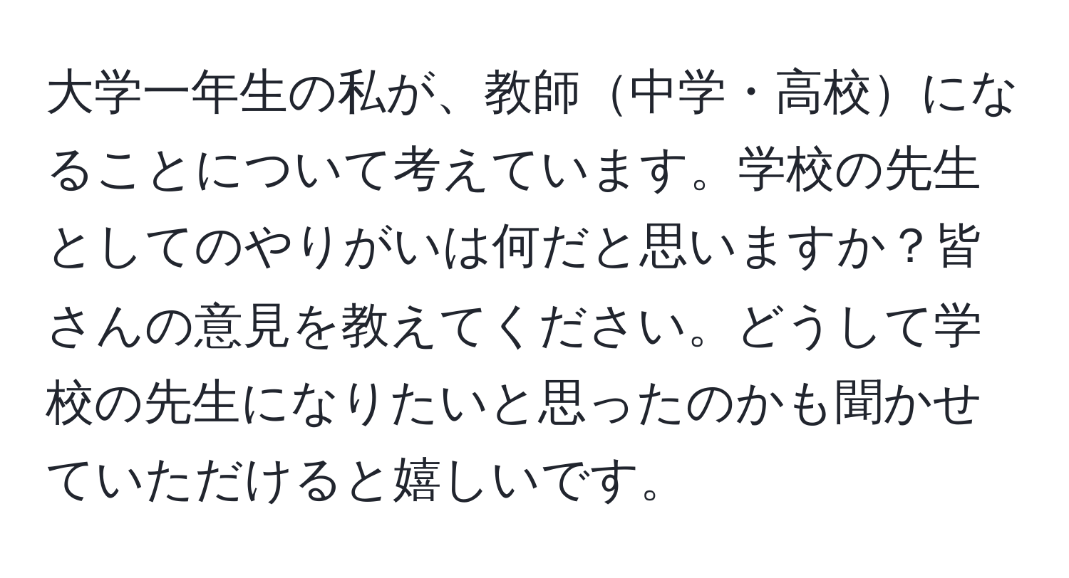 大学一年生の私が、教師中学・高校になることについて考えています。学校の先生としてのやりがいは何だと思いますか？皆さんの意見を教えてください。どうして学校の先生になりたいと思ったのかも聞かせていただけると嬉しいです。