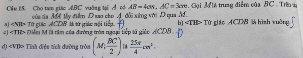 Cho tam giác ABC vuông tại Á có AB=4cm, AC=3cm. Gọi Mlà trung điểm của BC. Trên tia
của tia MA lấy điểm D sao cho A đối xứng với D qua M.
a) ∠ NB> Tứ giác ACDB là tứ giác nội tiếp. b) ∠ TH> Tứ giác ACDB là hình vuông.
c)· overline TH> Điểm M là tâm của đường tròn ngoại tiếp tứ giác ACDB.
d) < <tex>VD> * Tính diện tích đường tròn (M; BC/2 ) là  25π /4 cm^2.