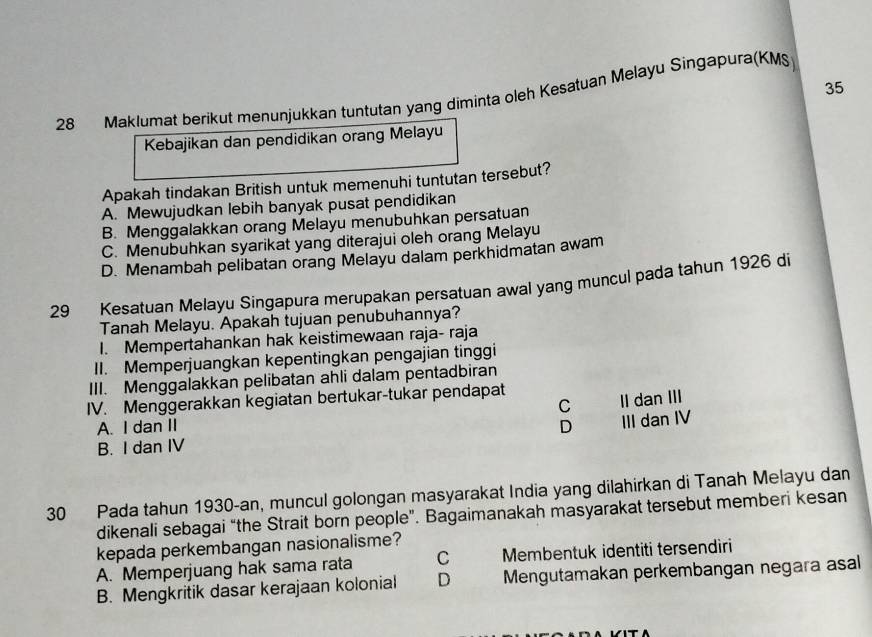 35
28 Maklumat berikut menunjukkan tuntutan yang diminta oleh Kesatuan Melayu Singapura(KMS)
Kebajikan dan pendidikan orang Melayu
Apakah tindakan British untuk memenuhi tuntutan tersebut?
A. Mewujudkan lebih banyak pusat pendidikan
B. Menggalakkan orang Melayu menubuhkan persatuan
C. Menubuhkan syarikat yang diterajui oleh orang Melayu
D. Menambah pelibatan orang Melayu dalam perkhidmatan awam
29 Kesatuan Melayu Singapura merupakan persatuan awal yang muncul pada tahun 1926 di
Tanah Melayu. Apakah tujuan penubuhannya?
I. Mempertahankan hak keistimewaan raja- raja
II. Memperjuangkan kepentingkan pengajian tinggi
III. Menggalakkan pelibatan ahli dalam pentadbiran
IV. Menggerakkan kegiatan bertukar-tukar pendapat
A. I dan II C II dan III
D III dan IV
B. I dan IV
30 Pada tahun 1930-an, muncul golongan masyarakat India yang dilahirkan di Tanah Melayu dan
dikenali sebagai “the Strait born people”. Bagaimanakah masyarakat tersebut memberi kesan
kepada perkembangan nasionalisme?
A. Memperjuang hak sama rata C Membentuk identiti tersendiri
B. Mengkritik dasar kerajaan kolonial D Mengutamakan perkembangan negara asal