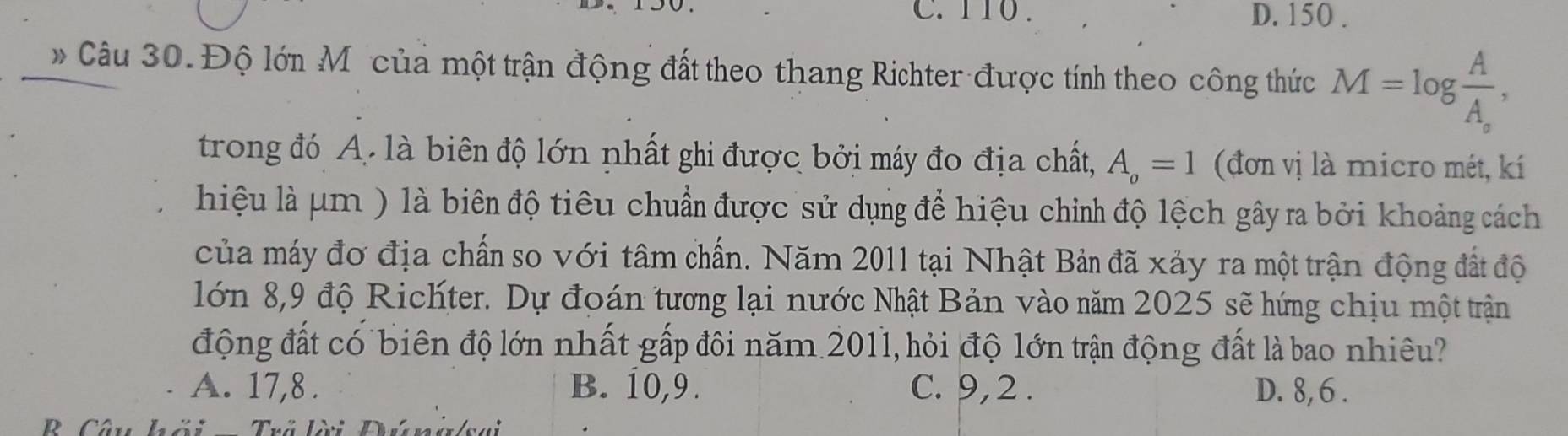 C. 110. D. 150.
* Câu 30. Độ lớn Mô của một trận động đất theo thang Richter được tính theo công thức M=log frac AA_o, 
trong đó A. là biên độ lớn nhất ghi được bởi máy đo địa chất, A_o=1 (đơn vị là micro mét, kí
hiệu là μm ) là biên độ tiêu chuẩn được sử dụng để hiệu chỉnh độ lệch gây ra bởi khoảng cách
của máy đơ địa chấn so với tâm chấn. Năm 2011 tại Nhật Bản đã xảy ra một trận động đất độ
lớn 8,9 độ Rickter. Dự đoán tương lại nước Nhật Bản vào năm 2025 sẽ hứng chịu một trận
động đất có biên độ lớn nhất gấp đôi năm 2011, hỏi độ lớn trận động đất là bao nhiêu?
A. 17, 8. B. 10, 9. C. 9, 2. D. 8, 6.
B Câu hải Trả lời Đú ni/sai