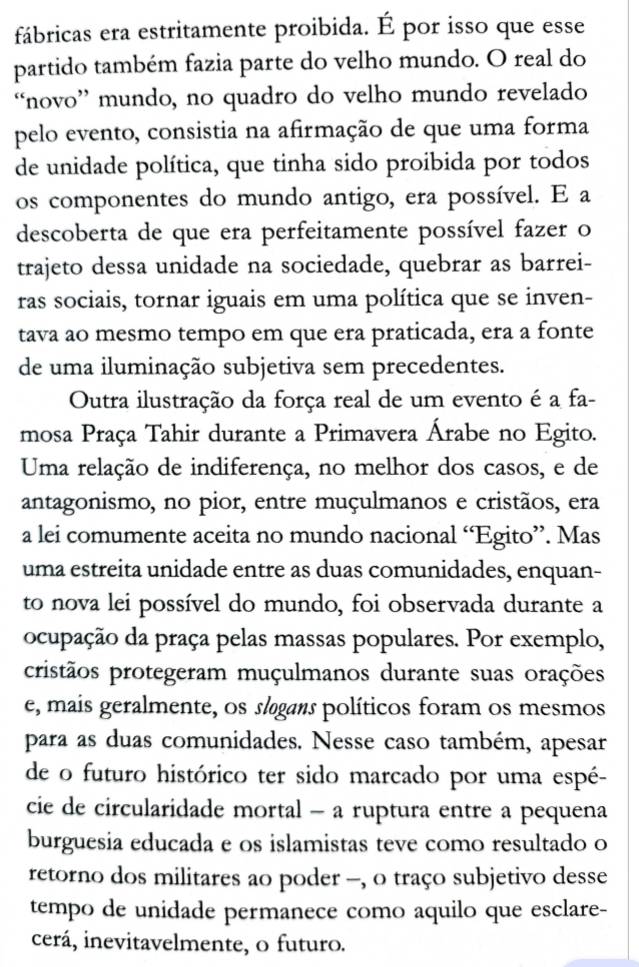 fábricas era estritamente proibida. É por isso que esse
partido também fazia parte do velho mundo. O real do
“novo” mundo, no quadro do velho mundo revelado
pelo evento, consistia na afirmação de que uma forma
de unidade política, que tinha sido proibida por todos
os componentes do mundo antigo, era possível. E a
descoberta de que era perfeitamente possível fazer o
trajeto dessa unidade na sociedade, quebrar as barrei-
ras sociais, tornar iguais em uma política que se inven-
tava ao mesmo tempo em que era praticada, era a fonte
de uma iluminação subjetiva sem precedentes.
Outra ilustração da força real de um evento é a fa-
mosa Praça Tahir durante a Primavera Árabe no Egito.
Uma relação de indiferença, no melhor dos casos, e de
antagonismo, no pior, entre muçulmanos e cristãos, era
a lei comumente aceita no mundo nacional “Egito”. Mas
uma estreita unidade entre as duas comunidades, enquan-
to nova lei possível do mundo, foi observada durante a
ocupação da praça pelas massas populares. Por exemplo,
cristãos protegeram muçulmanos durante suas orações
e, mais geralmente, os slgans políticos foram os mesmos
para as duas comunidades. Nesse caso também, apesar
de o futuro histórico ter sido marcado por uma espé-
cie de circularidade mortal - a ruptura entre a pequena
burguesia educada e os islamistas teve como resultado o
retorno dos militares ao poder -, o traço subjetivo desse
tempo de unidade permanece como aquilo que esclare-
cerá, inevitavelmente, o futuro.