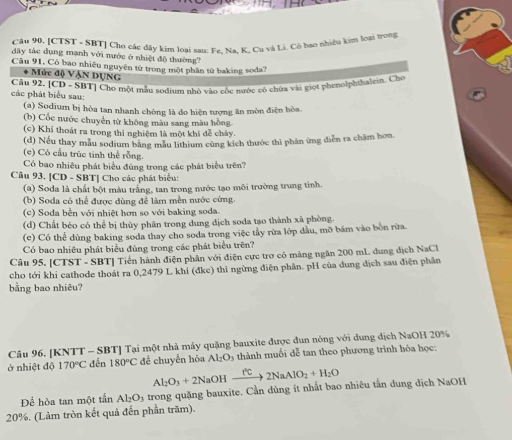 [CTST - SBT] Cho các dãy kím loại sau: Fe. Na, K, Cu và Li. Có bao nhiều kim loại trong
dãy tắc dụng mạnh với nước ở nhiệt độ thường?
Câu 91, Có bao nhiêu nguyên tử trong một phần tử baking soda?
Mức độ VẠN DụNG
Câu 92. [CD - SBT] Cho một mẫu sodium nhỏ vào cốc nước có chứa vài giọt phenolphthalein. Cho
các phát biểu sau:
(a) Sodium bị hòa tan nhanh chóng là đo hiện tượng ăn mòn điện bỏa.
(b) Cốc nước chuyển từ không màu sang màu hồng.
(c) Khí thoát ra trong thí nghiệm là một khí dễ cháy.
(d) Nếu thay mẫu sodium bằng mẫu lịthium cùng kích thước thì phản ứng diễn ra chặm hơn,
(e) Có cầu trúc tinh thể rỗng.
Có bao nhiêu phát biểu đúng trong các phát biểu trên?
Câu 93. [CD - SBT] Cho các phát biểu:
(a) Soda là chất bột màu trắng, tan trong nước tạo môi trường trung tỉnh.
(b) Soda có thể được dùng để làm mền nước cứng.
(c) Soda bền với nhiệt hơn so với baking soda.
(d) Chất béo có thể bị thủy phân trong dung dịch soda tạo thành xà phòng.
(e) Có thể dùng baking soda thay cho soda trong việc tầy rừa lớp dầu, mỡ bám vào bồn rừa.
Có bao nhiêu phát biểu đúng trong các phát biểu trên?
Câu 95. [CTST - SBT] Tiến hành điện phân với điện cực trơ có màng ngăn 200 mL dung dịch NaCl
cho tới khi cathode thoát ra 0,2479 L khí (đkc) thì ngừng điện phân. pH của dung dịch sau điện phân
bằng bao nhiêu?
Câu 96. [KNTT - SBT] Tại một nhà máy quặng bauxite được đun nóng với dung dịch NaOH 20%
ở nhiệt độ 170°C đến 180°C đề chuyển hóa Al_2O_3 thành muối dễ tan theo phương trình hóa học:
Al_2O_3+2NaOHxrightarrow f°C2NaAlO_2+H_2O
Để hòa tan một tấn Al_2O_3 trong quặng bauxite. Cần dùng ít nhất bao nhiêu tấn dung dịch NaOH
20%. (Làm tròn kết quả đến phần trăm).