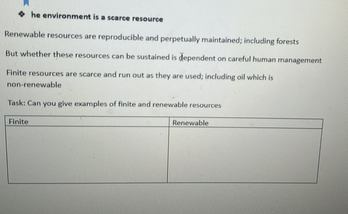 he environment is a scarce resource 
Renewable resources are reproducible and perpetually maintained; including forests 
But whether these resources can be sustained is dependent on careful human management 
Finite resources are scarce and run out as they are used; including oil which is 
non-renewable 
Task: Can you give examples of finite and renewable resources