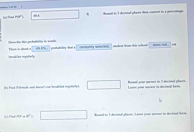 estion 3 of 10 
% 
(a) Find P(B^C) 49.6 Round to 3 decimal places then convert to a percentage. 
Describe this probability in words. 
There is about a 49.6% 。 probability that a randomly selected. student from this school does not . eat 
breakfast regularly. 
Round your answer to 3 decimal places. 
(b) Find P (female and doesn't eat breakfast regularly). 
Leave your answer in decimal form. 
(c) Find 11 or B^C) Round to 3 decimal places. Leave your answer in decimal form.