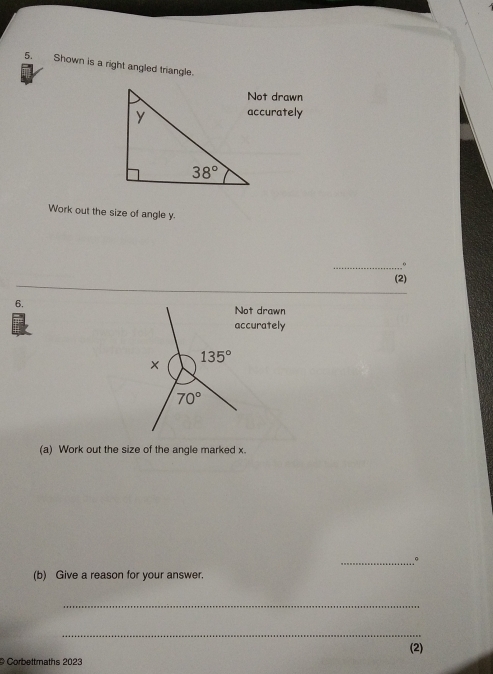 Shown is a right angled triangle.
Not drawn
accurately
Work out the size of angle y.
_
(2)
6.
Not drawn
accurately
(a) Work out the size of the angle marked x.
_º
(b) Give a reason for your answer.
_
_
(2)
Corbettmaths 2023