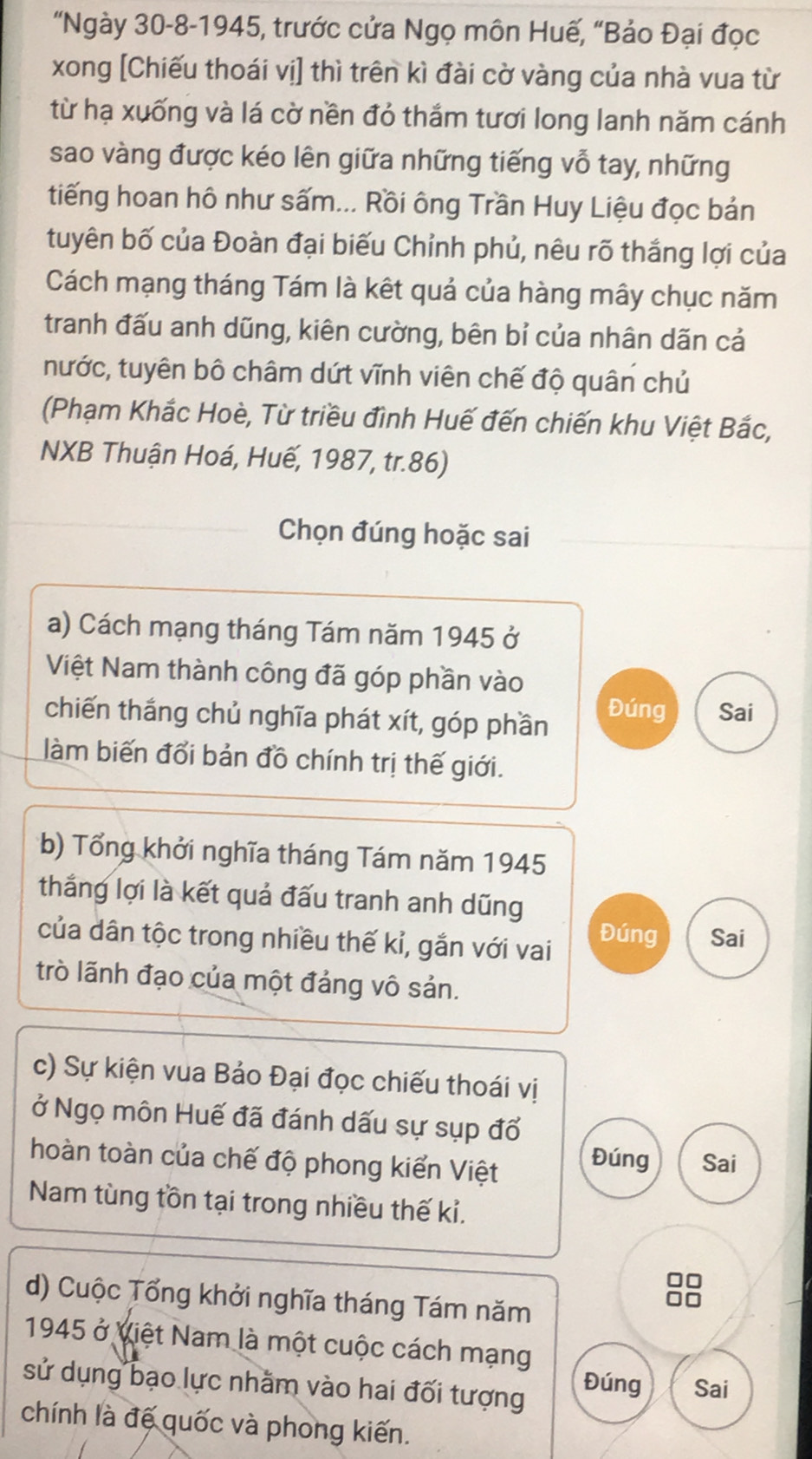 "Ngày 30-8-1945, trước cửa Ngọ môn Huế, “Bảo Đại đọc
xong [Chiếu thoái vị] thì trên kì đài cờ vàng của nhà vua từ
từ hạ xuống và lá cờ nền đỏ thắm tươi long lanh năm cánh
sao vàng được kéo lên giữa những tiếng vỗ tay, những
tiếng hoan hô như sấm... Rồi ông Trần Huy Liệu đọc bản
tuyên bố của Đoàn đại biếu Chỉnh phủ, nêu rõ thắng lợi của
Cách mạng tháng Tám là kết quả của hàng mây chục năm
tranh đấu anh dũng, kiên cường, bên bỉ của nhân dãn cả
nước, tuyên bộ châm dứt vĩnh viên chế độ quân chủ
(Phạm Khắc Hoè, Từ triều đình Huế đến chiến khu Việt Bắc,
NXB Thuận Hoá, Huế, 1987, tr.86)
Chọn đúng hoặc sai
a) Cách mạng tháng Tám năm 1945 ở
Việt Nam thành công đã góp phần vào
chiến thắng chủ nghĩa phát xít, góp phần Đúng Sai
làm biến đổi bản đồ chính trị thế giới.
b) Tổng khởi nghĩa tháng Tám năm 1945
thắng lợi là kết quả đấu tranh anh dũng
Đúng
của dân tộc trong nhiều thế kỉ, gắn với vai Sai
trò lãnh đạo của một đảng vô sản.
c) Sự kiện vua Bảo Đại đọc chiếu thoái vị
ở Ngọ môn Huế đã đánh dấu sự sụp đổ
hoàn toàn của chế độ phong kiển Việt Sai
Đúng
Nam tùng tồn tại trong nhiều thế kỉ.
d) Cuộc Tổng khởi nghĩa tháng Tám năm
1945 ở Việt Nam là một cuộc cách mạng
sử dụng bạo lực nhằm vào hai đối tượng
Đúng Sai
chính là đế quốc và phong kiến.