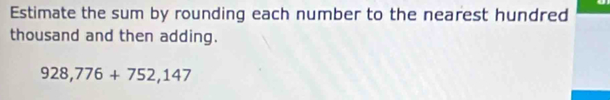 Estimate the sum by rounding each number to the nearest hundred 
thousand and then adding.
928,776+752,147