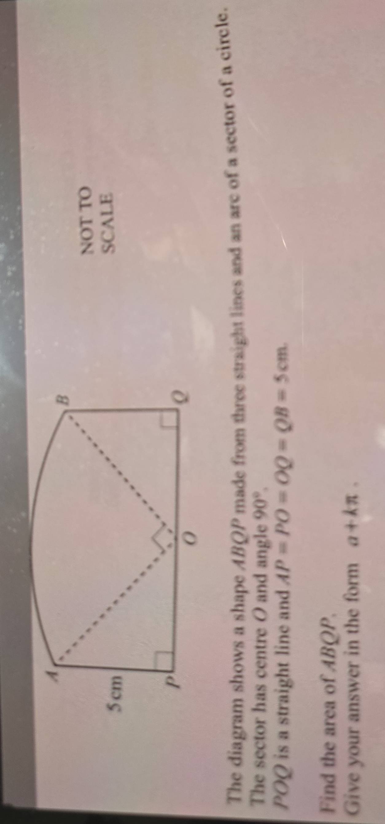 NOT TO 
SCALE 
The diagram shows a shape ABQP made from three straight lines and an are of a sector of a circle. 
The sector has centre O and angle 90°.
POQ is a straight line and AP=PO=OQ=QB=5cm. 
Find the area of ABQP. 
Give your answer in the form a+kπ.