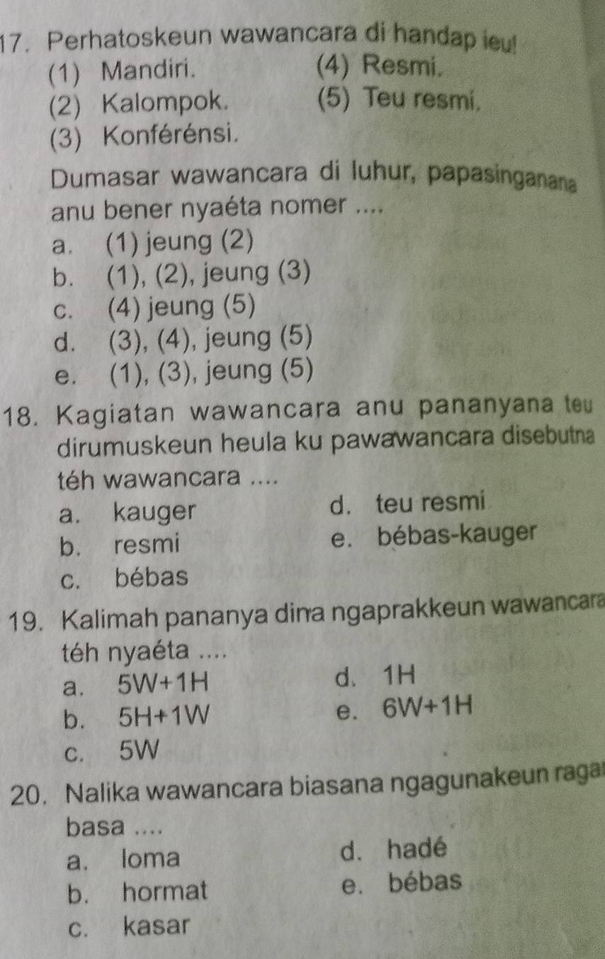 Perhatoskeun wawancara di handap ieu!
(1) Mandiri. (4) Resmi.
(2) Kalompok. (5) Teu resmi.
(3) Konférénsi.
Dumasar wawancara di luhur, papasinganana
anu bener nyaéta nomer ....
a. (1) jeung (2)
b. (1), (2), jeung (3)
c. (4) jeung (5)
d. (3), (4), jeung (5)
e. (1), (3), jeung (5)
18. Kagiatan wawancara anu pananyana te
dirumuskeun heula ku pawawancara disebutna
té wawancara ....
a. kauger d. teu resmi
b. resmi e. bébas-kauger
c. bébas
19. Kalimah pananya dina ngaprakkeun wawancara
té nyaéta ....
a. 5W+1H d. 1H
b. 5H+1W e. 6W+1H
c. 5W
20. Nalika wawancara biasana ngagunakeun raga
basa ....
a. loma d. hadé
b. hormat e. bébas
c. kasar