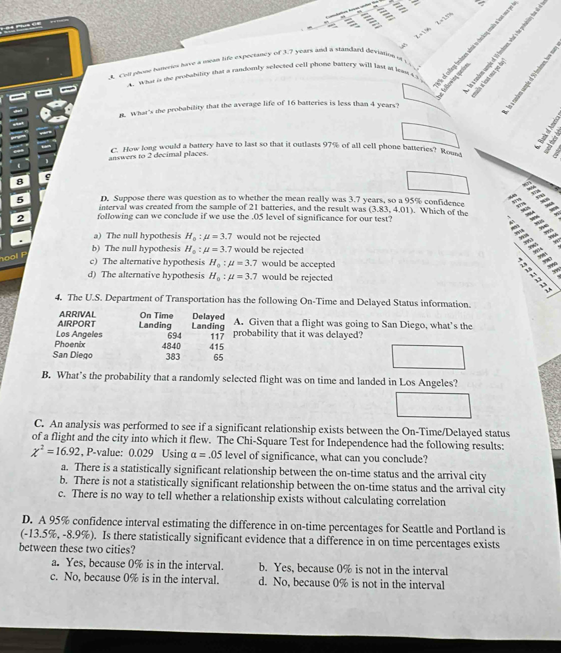 '   
   
A5 2 = 1.96 Z = 2.57
3. Cell phone batteries have a mean life expectancy of 3.7 years and a standard deviation of v       
A. What is the probability that a randomly selected cell phone battery will last at least4.3
-
wen
B. What's the probability that the average life of 16 batteries is less than 4 years?
;
cos
C. How long would a battery have to last so that it outlasts 97% of all cell phone batteries? Round
answers to 2 decimal places.
(
8
5
err
D. Suppose there was question as to whether the mean really was 3.7 years, so a 95% confidence
interval was created from the sample of 21 batteries, and the result was (3.83,4.01). Which of the ;  ;  :
2
following can we conclude if we use the .05 level of significance for our test?
a) The null hypothesis H_0:mu =3.7 would not be rejected
b) The null hypothesis H_0:mu =3.7 would be rejected
hool P
c) The alternative hypothesis H_0:mu =3.7 would be accepted
d) The alternative hypothesis H_0:mu =3.7 would be rejected
  
4. The U.S. Department of Transportation has the following On-Time and Delayed Status information.
ARRIVAL On Time Delayed
AIRPORT Landing Landing A. Given that a flight was going to San Diego, what’s the
Los Angeles 694 117 probability that it was delayed?
Phoenix 4840 415
San Diego 383 65
B. What’s the probability that a randomly selected flight was on time and landed in Los Angeles?
C. An analysis was performed to see if a significant relationship exists between the On-Time/Delayed status
of a flight and the city into which it flew. The Chi-Square Test for Independence had the following results:
chi^2=16.92 , P-value: 0.029 Using alpha =.05 level of significance, what can you conclude?
a. There is a statistically significant relationship between the on-time status and the arrival city
b. There is not a statistically significant relationship between the on-time status and the arrival city
c. There is no way to tell whether a relationship exists without calculating correlation
D. A 95% confidence interval estimating the difference in on-time percentages for Seattle and Portland is
(-13.5%, -8.9%). Is there statistically significant evidence that a difference in on time percentages exists
between these two cities?
a. Yes, because 0% is in the interval. b. Yes, because 0% is not in the interval
c. No, because 0% is in the interval. d. No, because 0% is not in the interval