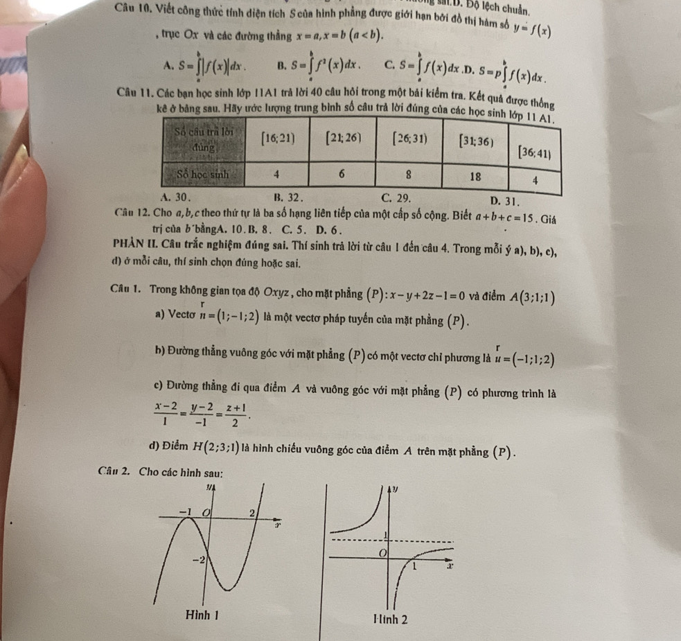 B. Độ lệch chuẩn.
Câu 10. Viết công thức tính diện tích S của hình phẳng được giới hạn bởi đồ thị hàm số y=f(x)
, trục Ox và các đường thẳng x=a,x=b(a
A. S=∈tlimits _a^(b|f(x)|dx. B. S=∈tlimits _a^bf^2)(x)dx. C. S=∈tlimits _a^(bf(x)dx.D.S=p∈tlimits _a^bf(x)dx.
Câu 11. Các bạn học sinh lớp I1A1 trả lời 40 câu hỏi trong một bải kiểm tra. Kết quả được thống
kê ở bảng sau. Hãy ước lượng trung bình số câu trả lời đúng củ
D. 31.
Câu 12. Cho a,b,c theo thứ tự là ba số hạng liên tiếp của một cấp số cộng. Biết a+b+c=15. Giá
trị của b´bằngA. 10. B. 8 . C. 5 . D. 6 .
PHÀN II. Câu trắc nghiệm đúng sai. Thí sinh trả lời từ câu 1 đến câu 4. Trong mỗi ý a), b), c),
d) ở mỗi câu, thí sinh chọn đúng hoặc sai.
Câu 1. Trong không gian tọa độ Oxyz , cho mặt phẳng (P):x-y+2z-1=0 và điểm A(3;1;1)
a) Vectơ n=(1;-1;2) là một vectơ pháp tuyến của mặt phầng (P).
b) Đường thẳng vuông góc với mặt phẳng (P) có một vectơ chỉ phương là beginarray)r r u=(-1;1;2)endarray
c) Đường thẳng đi qua điểm A và vuông góc với mặt phẳng (P) có phương trình là
 (x-2)/1 = (y-2)/-1 = (z+1)/2 .
d) Điểm H(2;3;1) là hình chiếu vuông góc của điểm A trên mặt phẳng (P).
Câu 2. Cho các hình sau: