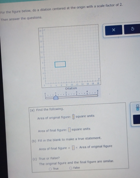 For the figure below, do a dilation centered at the origin with a scale factor of 2.
Then answer the questions.
2
(a) Find the following.
 □ /□  
Area of original figure: square units
Area of final figure: □ square units
(b) Fill in the blank to make a true statement.
Area of final figure =□ * Area of original figure
(c) True or False?
The original figure and the final figure are similar.
True False