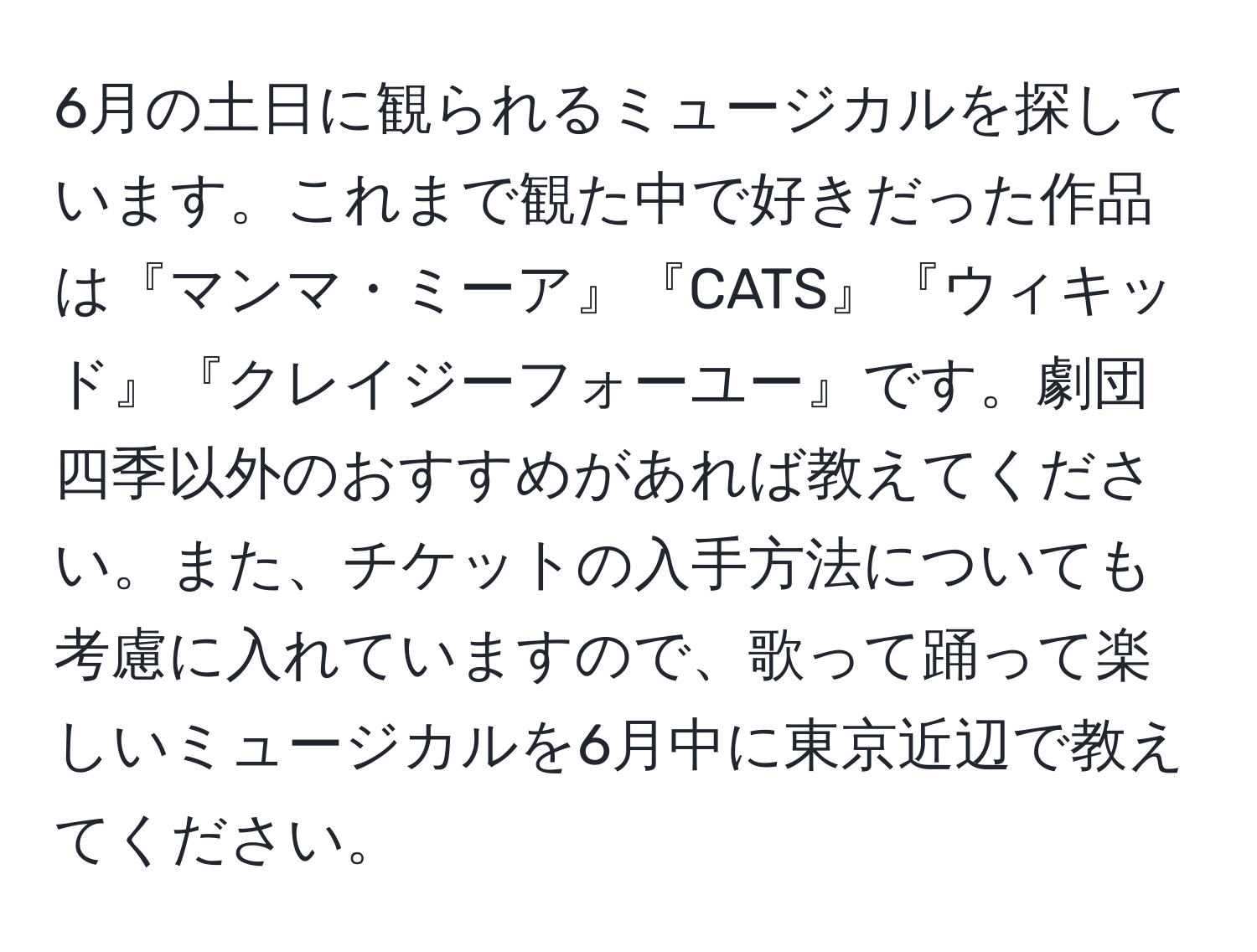 6月の土日に観られるミュージカルを探しています。これまで観た中で好きだった作品は『マンマ・ミーア』『CATS』『ウィキッド』『クレイジーフォーユー』です。劇団四季以外のおすすめがあれば教えてください。また、チケットの入手方法についても考慮に入れていますので、歌って踊って楽しいミュージカルを6月中に東京近辺で教えてください。