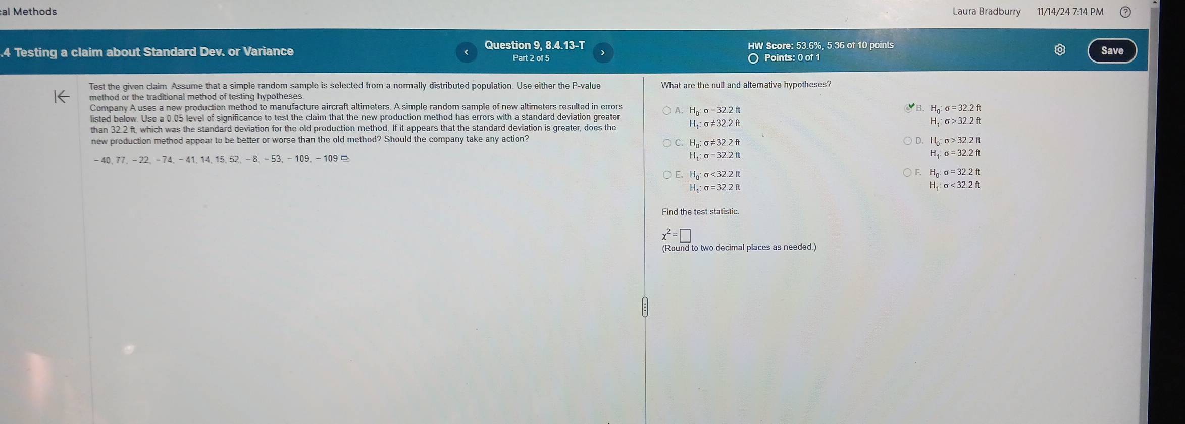 al Methods Laura Bradburry 11/14/24 7:14 PM
.4 Testing a claim about Standard Dev. or Variance Question 9, 8.4.13-T HW Score: 53.6%, 5.36 of 10 points
Save
Part 2 of 5 Points: 0 of 1
Test the given claim. Assume that a simple random sample is selected from a normally distributed population. Use either the P -value What are the null and altemative hypotheses?
method or the traditional method of testing hypotheses
H_0:sigma =32.2ft
Company A uses a new production method to manufacture aircraft altimeters. A simple random sample of new altimeters resulted in errors sigma =32.2ft
listed below. Use a 0.05 level of significance to test the claim that the new production method has errors with a standard deviation greate
H_1:sigma != 32.2ft
sigma >32.2ft
than 32 2 ft, which was the standard deviation for the old production method. If it appears that the standard deviation is greater, does the
new production method appear to be better or worse than the old method? Should the company take any action?
H_0:sigma != 32.2ft
H_0 : sigma >32.2ft
H_1:sigma =32.2ft
-40 、 77. - 22, -74, -41, 14 、 15 、 52. -8, -53, -109, -109 ¤ H, sigma =32.2ft
H_0:sigma <32.2ft
F. H_0:sigma =32.2ft
_1:sigma =32.2ft
H_1:sigma <32.2ft
Find the test statistic.
x^2=□
(Round to two decimal places as needed.)