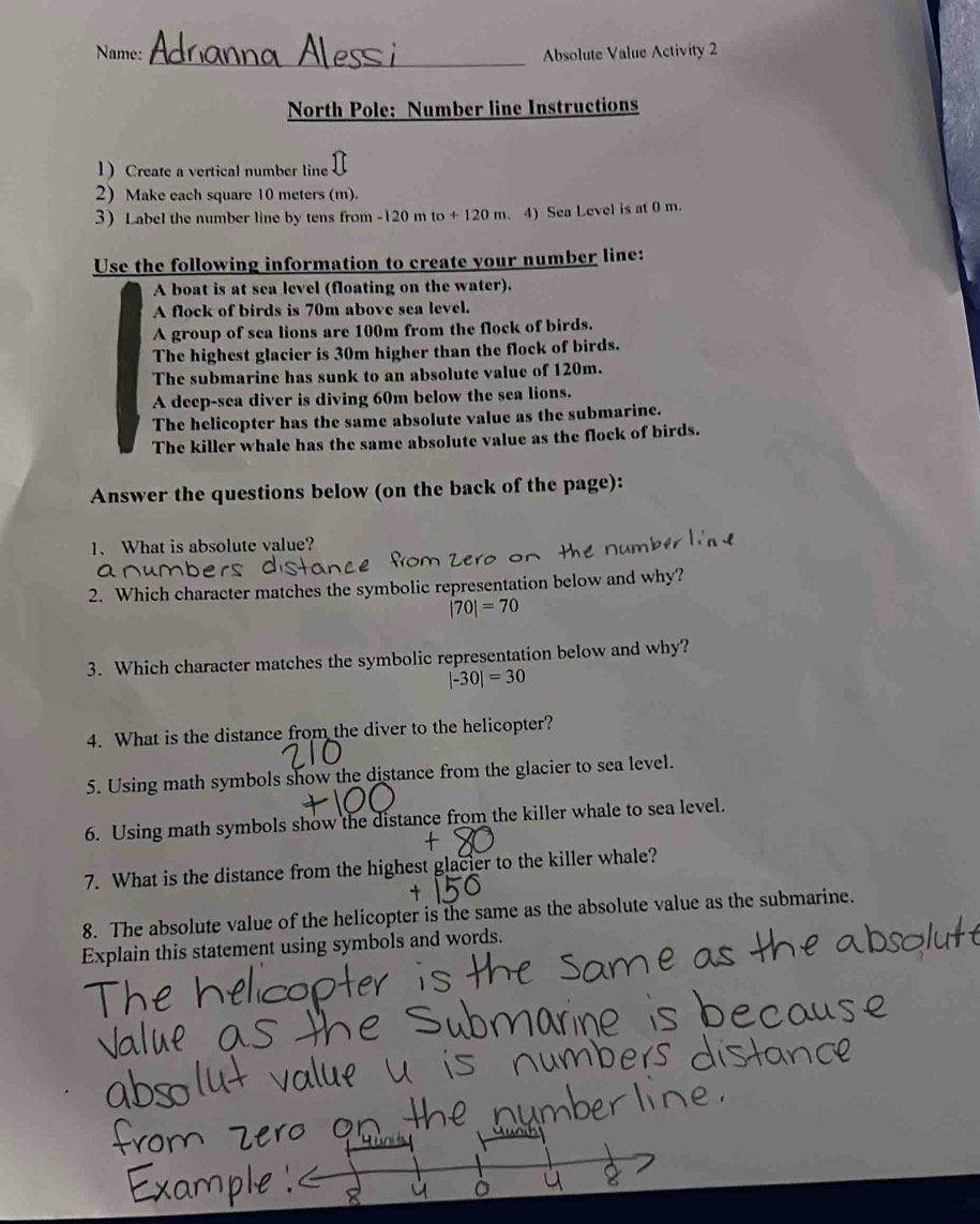 Name: Absolute Value Activity 2 
North Pole: Number line Instructions 
1) Create a vertical number line 
2) Make each square 10 meters (m). 
3) Label the number line by tens from - 120 m to + 120 m. 4) Sea Level is at 0 m. 
Use the following information to create your number line: 
A boat is at sea level (floating on the water). 
A flock of birds is 70m above sea level. 
A group of sca lions are 100m from the flock of birds. 
The highest glacier is 30m higher than the flock of birds. 
The submarine has sunk to an absolute value of 120m. 
A deep-sea diver is diving 60m below the sea lions. 
The helicopter has the same absolute value as the submarine. 
The killer whale has the same absolute value as the flock of birds. 
Answer the questions below (on the back of the page): 
1. What is absolute value? 
2. Which character matches the symbolic representation below and why?
|70|=70
3. Which character matches the symbolic representation below and why?
|-30|=30
4. What is the distance from the diver to the helicopter? 
5. Using math symbols show the distance from the glacier to sea level. 
6. Using math symbols show the distance from the killer whale to sea level. 
7. What is the distance from the highest glacier to the killer whale? 
8. The absolute value of the helicopter is the same as the absolute value as the submarine. 
Explain this statement using symbols and words.