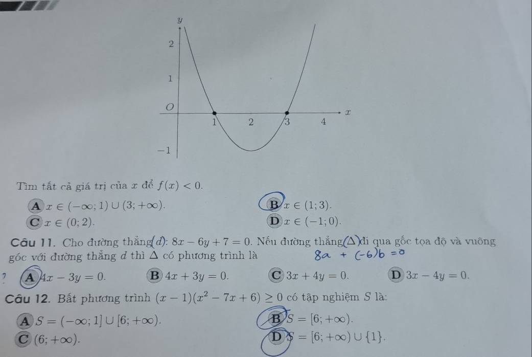 Tìm tất cả giá trị của x để f(x)<0</tex>.
A x∈ (-∈fty ;1)∪ (3;+∈fty ).
B x∈ (1;3).
C x∈ (0;2).
D x∈ (-1;0). 
Câu 11. Cho đường thẳng(d): 8x-6y+7=0. Nếu đường thắng △ đi qua gốc tọa độ và vuông
góc với đường thắng d thì △ chat o phương trình là
, A 4x-3y=0. B 4x+3y=0. C 3x+4y=0. D 3x-4y=0. 
Câu 12. Bất phương trình (x-1)(x^2-7x+6)≥ 0 có tập nghiệm S là:
A S=(-∈fty ;1]∪ [6;+∈fty ). 
B S=[6;+∈fty ).
C (6;+∈fty ).
D S=[6;+∈fty )∪  1.