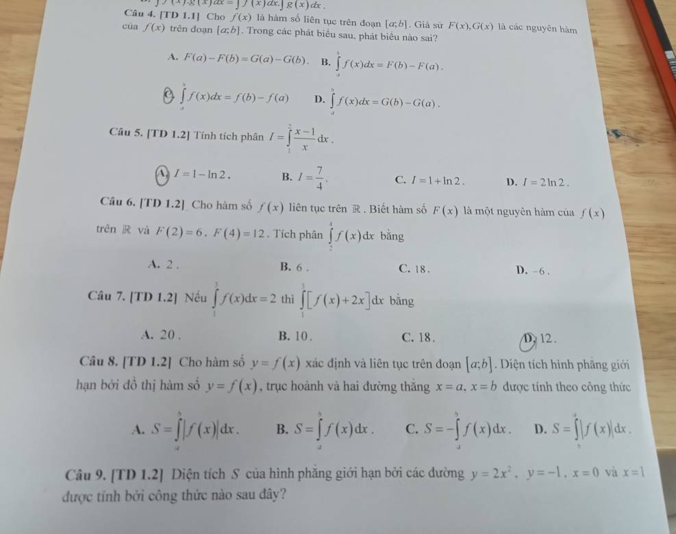 y)(x)· g(x)ax=]f(x)ax.∈t g(x)dx
Câu 4. TD .1| Cho f(x) là hàm số liên tục trên đoạn [a;b]. Giả sử F(x),G(x) là các nguyên hàm
của f(x) trên đoạn [a;b]. Trong các phát biểu sau, phát biểu nào sai?
A. F(a)-F(b)=G(a)-G(b). B. ∈tlimits _a^(bf(x)dx=F(b)-F(a).
a ∈t f(x)dx=f(b)-f(a) D. ∈tlimits _a^bf(x)dx=G(b)-G(a).
Câu 5. [TD1.2] Tính tích phân I=∈tlimits _1^2frac x-1)xdx.
A I=1-ln 2. B. I= 7/4 . C. I=1+ln 2. D. I=2ln 2.
Câu 6. [TD1. 2] Cho hàm số f(x) liên tục trên R . Biết hàm số F(x) là một nguyên hàm của f(x)
trên R và F(2)=6,F(4)=12. Tích phân ∈tlimits _0^(1f(x)dx bǎng
A. 2 . B. 6 . C. 18 . D. -6 .
Câu 7. [TD1.2 | Nếu ∈tlimits _x^1f(x)dx=2 thì ∈tlimits _1^3[f(x)+2x]dx bằng
A. 20 . B. 10 . C. 18 . D. 12.
Câu 8. [TD 1.2] Cho hàm số y=f(x) xác định và liên tục trên đoạn [a;b] Diện tích hình phăng giới
hạn bởi đồ thị hàm số y=f(x) , trục hoành và hai đường thăng x=a,x=b được tính theo công thức
A. S=∈tlimits  underline)(∈t)^5|f(x)|dx. B. S=∈tlimits _a)dx.f(x)dx. C. S=-∈tlimits _a^(bf(x)dx. D. S=∈t |f(x)|dx.
Câu 9. [TD 1.2] Diện tích S của hình phăng giới hạn bởi các đường y=2x^2),y=-1,x=0 và x=1
được tính bởi công thức nào sau đây?