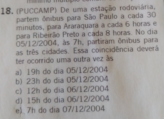 mmo map
18. (PUCCAMP) De uma estação rodoviária,
partem ônibus para São Paulo a cada 30
minutos, para Araraquara a cada 6 horas e
para Ribeirão Preto a cada 8 horas. No dia
05/12/2004, às 7h, partiram ônibus para
as três cidades. Essa coincidência deverá
ter ocorrido uma outra vez às
a) 19h do dia 05/12/2004
b) 23h do dia 05/12/2004
c 12h do dia 06/12/2004
d) 15h do dia 06/12/2004
e 7h do dia 07/12/2004