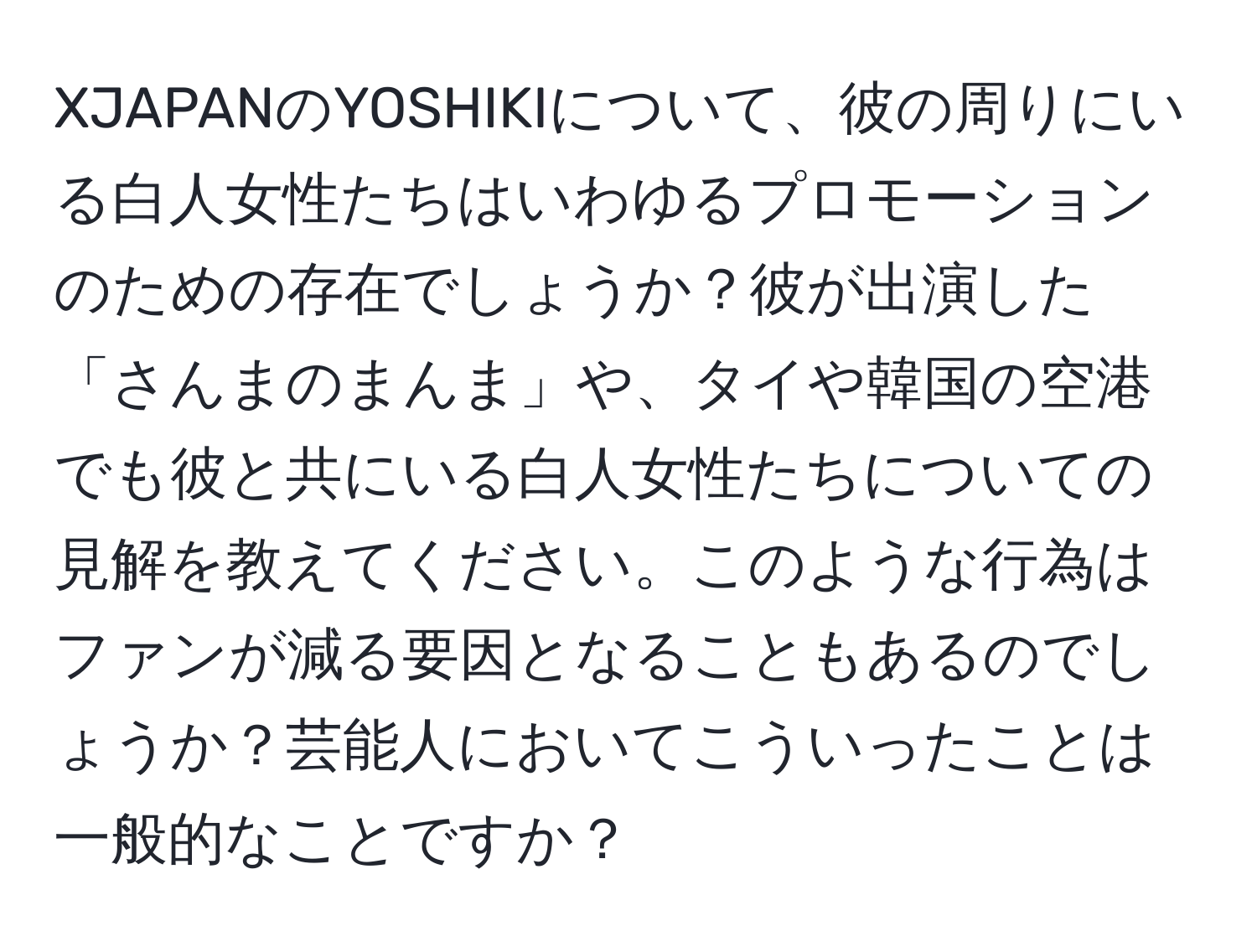 XJAPANのYOSHIKIについて、彼の周りにいる白人女性たちはいわゆるプロモーションのための存在でしょうか？彼が出演した「さんまのまんま」や、タイや韓国の空港でも彼と共にいる白人女性たちについての見解を教えてください。このような行為はファンが減る要因となることもあるのでしょうか？芸能人においてこういったことは一般的なことですか？