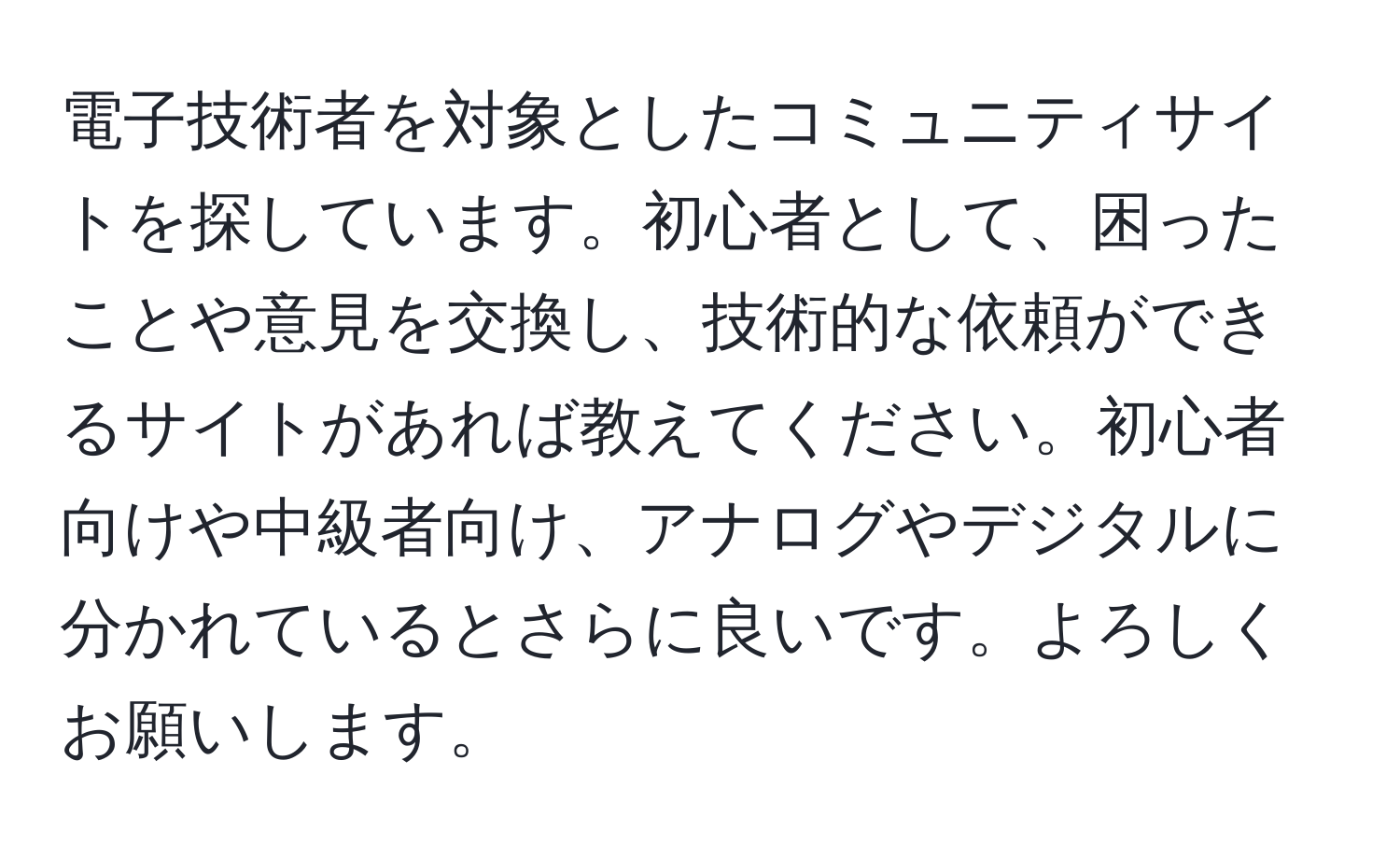 電子技術者を対象としたコミュニティサイトを探しています。初心者として、困ったことや意見を交換し、技術的な依頼ができるサイトがあれば教えてください。初心者向けや中級者向け、アナログやデジタルに分かれているとさらに良いです。よろしくお願いします。