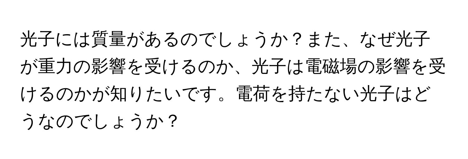 光子には質量があるのでしょうか？また、なぜ光子が重力の影響を受けるのか、光子は電磁場の影響を受けるのかが知りたいです。電荷を持たない光子はどうなのでしょうか？