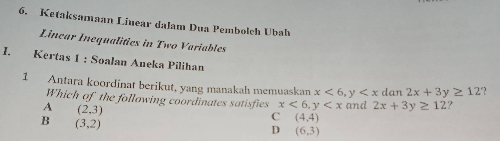 Ketaksamaan Linear dalam Dua Pemboleh Ubah
Linear Inequalitics in Two Variables
I. Kertas 1 : Soalan Aneka Pilihan ?
1 Antara koordinat berikut, yang manakah memuaskan x<6</tex>, y dan 2x+3y≥ 12
Which of the following coordinates satisfies x<6</tex>, y and 2x+3y≥ 12 ?
A (2,3)
B (3,2)
C (4,4)
D (6,3)