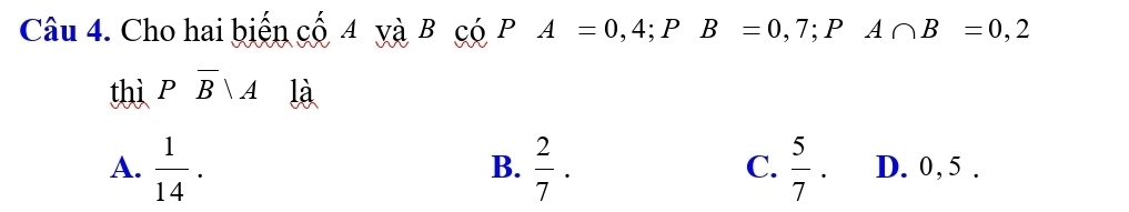 Cho hai biến cố 4 yà B có PA=0,4; PB=0,7; PA∩ B=0,2
thì Poverline B|A là
B.
C.
A.  1/14 .  2/7 .  5/7 . D. 0, 5.