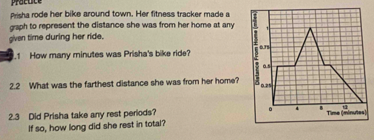 Practice 
Prisha rode her bike around town. Her fitness tracker made a 
graph to represent the distance she was from her home at any 1
given time during her ride. 
1 How many minutes was Prisha's bike ride? 
E 0.75
0.5
2.2 What was the farthest distance she was from her home? 0.25
12
2.3 Did Prisha take any rest periods? 。 4 B Time (minutes) 
If so, how long did she rest in total?