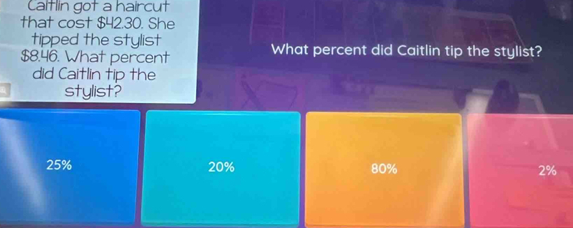 Caitlin got a haircut
that cost $42.30. She
tipped the stylist
$8.46. What percent
What percent did Caitlin tip the stylist?
did Caitlin tip the
stylist?
25% 20% 80% 2%
