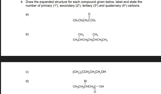 Draw the expanded structure for each compound given below, label and state the 
number of primary (1°) , secondary (2°) , tertiary (3°) and quaternary (4°) carbons. 
a)
beginarrayr O CH_3CH_2CH_2endarray beginarrayr O Hendarray
b)
beginarrayr CH_3CHCH_2CH_2CHCH_2CH_3endarray
c)
(CH_3)_3CCH_2CH_2CH_2OH
d)
frac BrCH_3CH_2CHCH