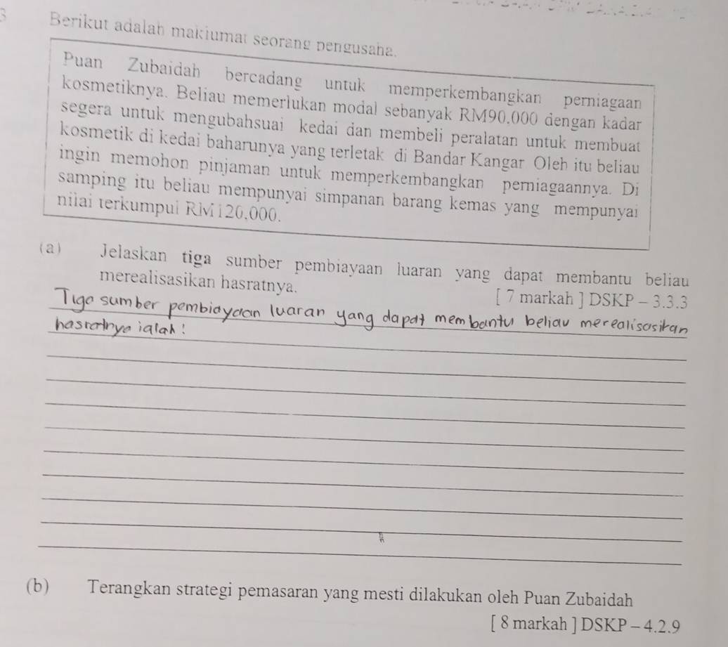 Berikut adalah makiumat seorang pengusaha. 
Puan Zubaidah bercadang untuk memperkembangkan perniagaan 
kosmetiknya. Beliau memerlukan modal sebanyak RM90.000 dengan kadar 
segera untuk mengubahsuai kedai dan membeli peralatan untuk membuat 
kosmetik di kedai baharunya yang terletak di Bandar Kangar Oleh itu beliau 
ingin memohon pinjaman untuk memperkembangkan perniagaannya. Di 
samping itu beliau mempunyai simpanan barang kemas yang mempunyai 
nilai terkumpul RM120,000. 
(a) Jelaskan tiga sumber pembiayaan luaran yang dapat membantu beliau 
merealisasikan hasratnya. 
_ 
_ 
[ 7 markah ] DSKP - 3.3.3 
_ 
_ 
__ 
_ 
_ 
_ 
_ 
_ 
_ 
_ 
_ 
_ 
(b) Terangkan strategi pemasaran yang mesti dilakukan oleh Puan Zubaidah 
[ 8 markah ] DSKP - 4.2.9