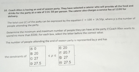 Coach Allen is having an end of season party. They have selected a caterer who will provide all the food and
drinks for the party at a rate of $14. 50 per person. The caterer also charges a service fee of $100 for
delivery.
The total cost (C) of the party can be expressed by the equation C=100+14.50p where p is the number of
people attending the party.
Determine the minimum and maximum number of people they can have at the party if Coach Allen wants to
spend no more than $500. For each box, select the letter before the correct value.
The number of people attending the end of season party is represented by p and has
A 0 ε 20
⑧ 20 Ⓕ20. 7
s p s
the constraints of 。 27 Ⓖ27
D 27.5 Ⓗ 27.5