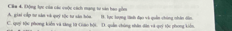 Động lực của các cuộc cách mạng tư sản bao gồm
A. giai cấp tư sản và quý tộc tư sản hóa. B. lực lượng lãnh đạo và quần chúng nhân dân.
C. quý tộc phong kiến và tăng lữ Giáo hội. D. quần chúng nhân dân và quý tộc phong kiến.