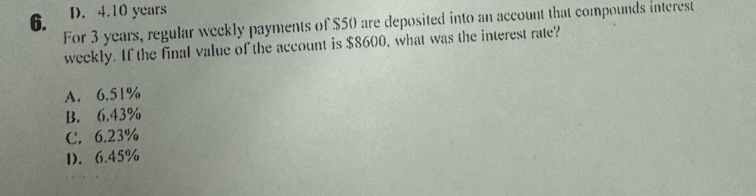 6. D. 4. 10 years
For 3 years, regular weckly payments of $50 are deposited into an account that compounds interest
weekly. If the final value of the account is $8600, what was the interest rate?
A. 6.51%
B. 6.43%
C. 6.23%
D. 6.45%