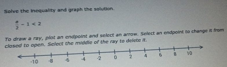 Solve the inequality and graph the solution.
 a/2 -1<2</tex> 
To draw a ray, plot an endpoint and select an arrow. Select an endpoint to change it from 
Select the middle of the ray to delete it.