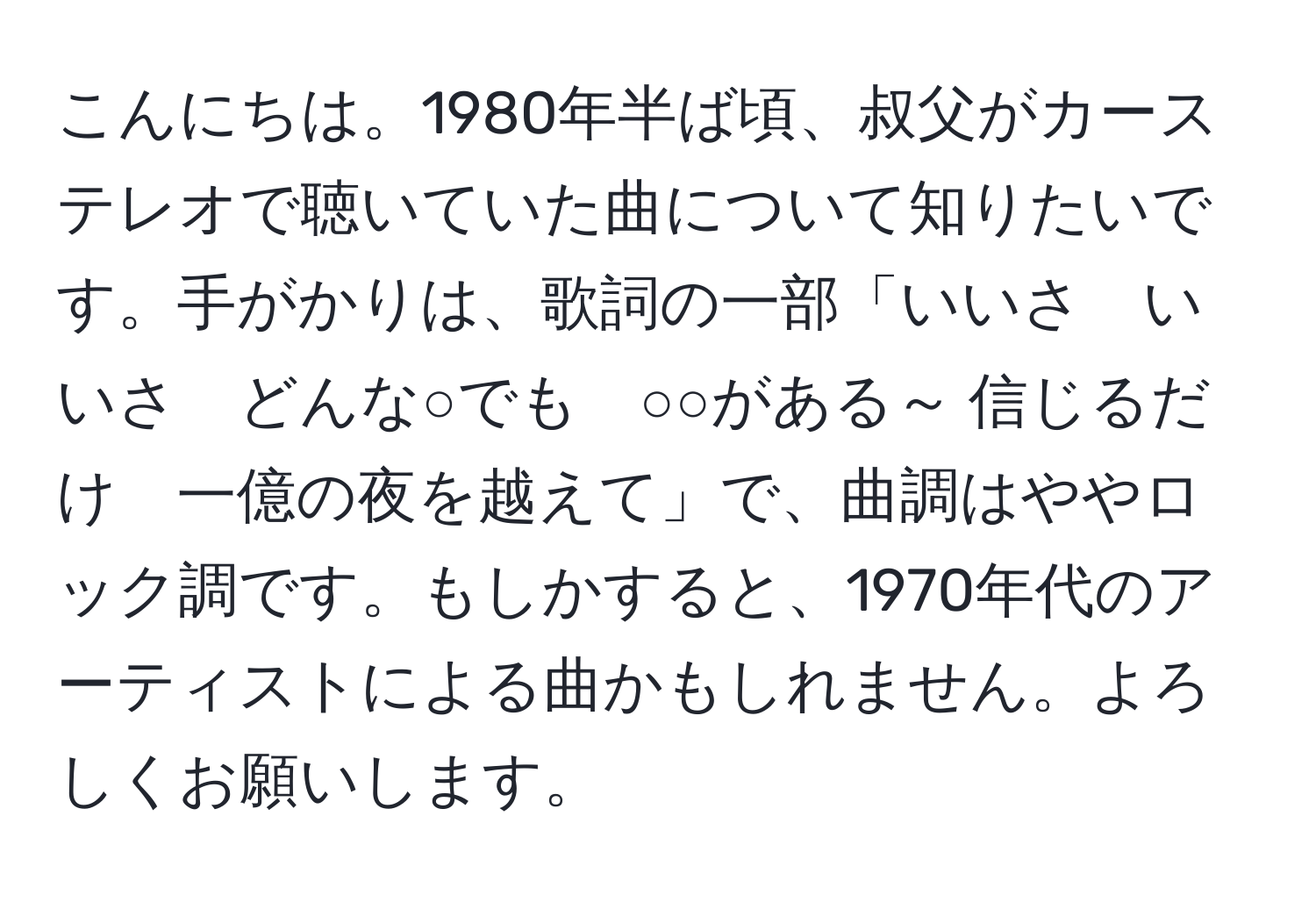 こんにちは。1980年半ば頃、叔父がカーステレオで聴いていた曲について知りたいです。手がかりは、歌詞の一部「いいさ　いいさ　どんな○でも　○○がある～ 信じるだけ　一億の夜を越えて」で、曲調はややロック調です。もしかすると、1970年代のアーティストによる曲かもしれません。よろしくお願いします。