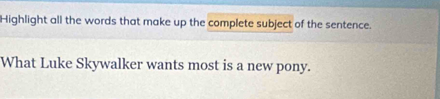 Highlight all the words that make up the complete subject of the sentence. 
What Luke Skywalker wants most is a new pony.